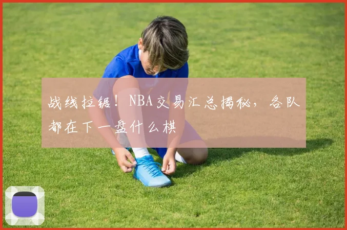 战线拉锯!NBA交易汇总揭秘,各队都在下一盘什么棋