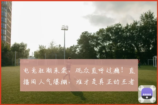 电竞狂潮来袭，观众直呼过瘾！直播间人气爆棚，谁才是真正的王者_20260526090008