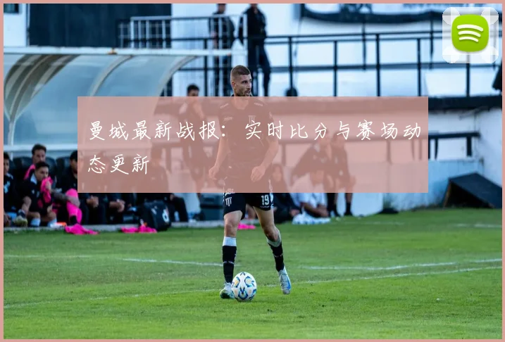 曼城最新战报:实时比分与赛场动态更新