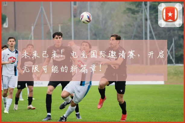 未来已来！电竞国际邀请赛，开启无限可能的新篇章！