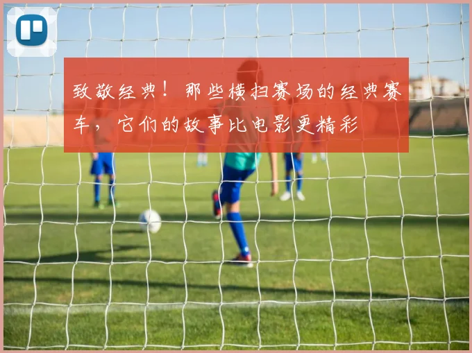 致敬经典！那些横扫赛场的经典赛车，它们的故事比电影更精彩