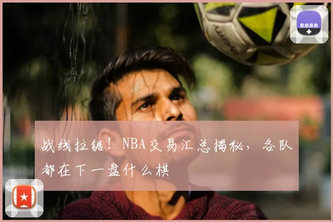 战线拉锯！NBA交易汇总揭秘，各队都在下一盘什么棋