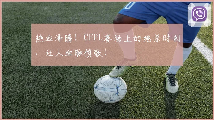 热血沸腾！CFPL赛场上的绝杀时刻，让人血脉偾张！