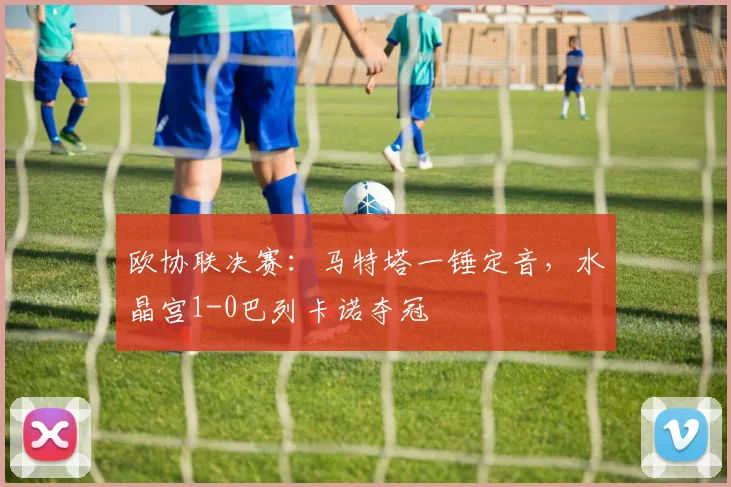 欧协联决赛：马特塔一锤定音，水晶宫1-0巴列卡诺夺冠