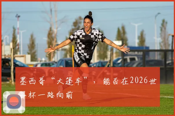 墨西哥“大篷车”，能否在2026世界杯一路向前