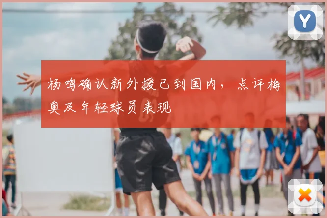 杨鸣确认新外援已到国内，点评梅奥及年轻球员表现