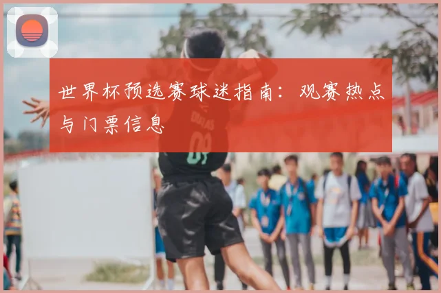世界杯预选赛球迷指南：观赛热点与门票信息