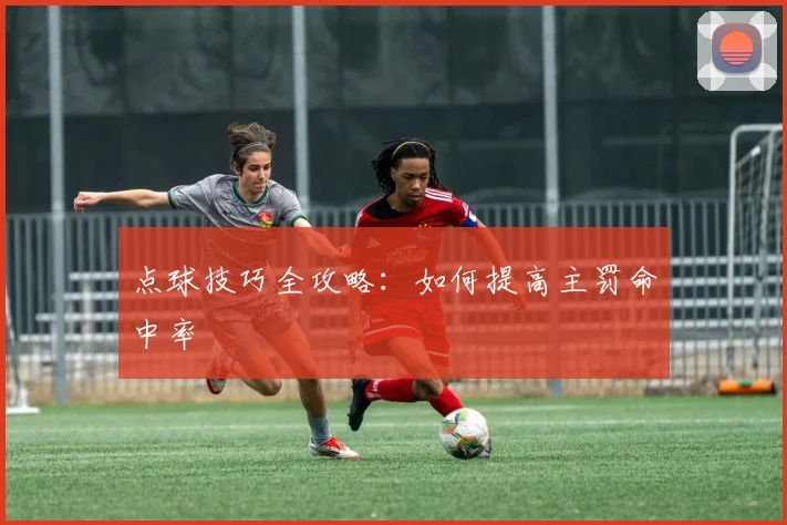 点球技巧全攻略：如何提高主罚命中率