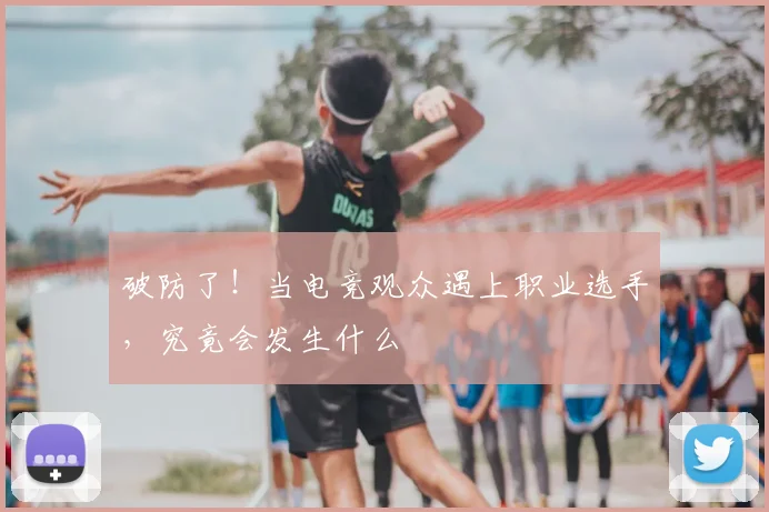 破防了！当电竞观众遇上职业选手，究竟会发生什么