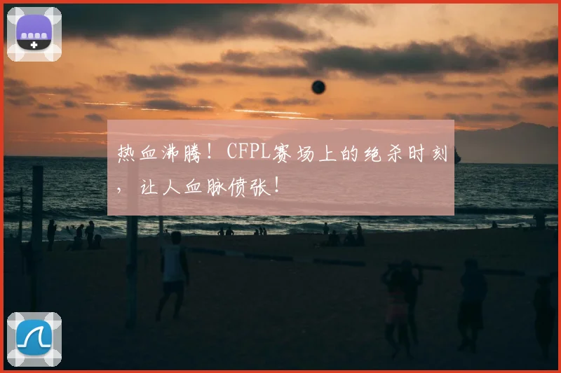 热血沸腾！CFPL赛场上的绝杀时刻，让人血脉偾张！